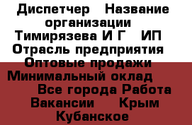 Диспетчер › Название организации ­ Тимирязева И.Г., ИП › Отрасль предприятия ­ Оптовые продажи › Минимальный оклад ­ 20 000 - Все города Работа » Вакансии   . Крым,Кубанское